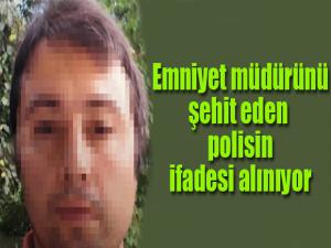 Emniyet Müdürünü şehit eden polisin ifadesi alınıyor