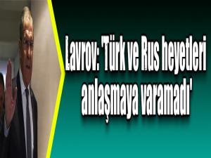 Lavrov: 'Türk ve Rus heyetleri anlaşmaya varamadı'