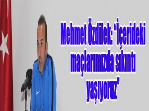 Mehmet Özdilek: İçerideki maçlarımızda sıkıntı yaşıyoruz