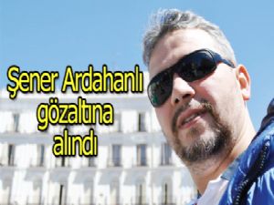 Şener  Ardahanlı  gözaltına  alındı