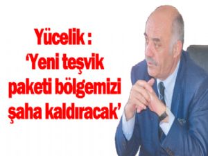 Yücelik: Yeni teşvik paketi  bölgemizi şaha kaldıracak